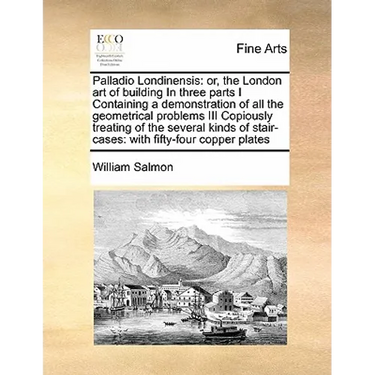 Palladio Londinensis: Or, the London Art of Building in Three Parts I Containing a Demonstration of All the Geometrical Problems III Copious