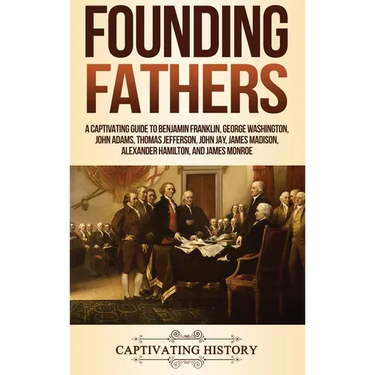 Founding Fathers: A Captivating Guide to Benjamin Franklin, George Washington, John Adams, Thomas Jefferson, John Jay, James Madison, Alexander Hamilt
