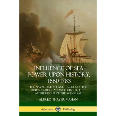 Influence of Sea Power Upon History, 1660-1783: The Naval History and Tactics of the British, American and Dutch Fleets at the Height of the Age of Sa