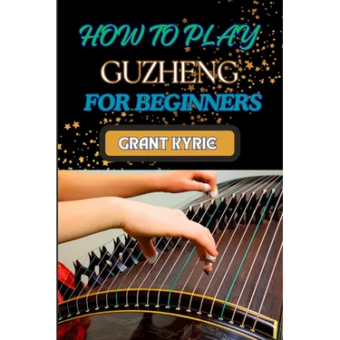 How to Play Guzheng for Beginners: Essential Techniques, Practice Exercises, And Mastering Traditional Chinese Music With Easy-To-Follow Steps