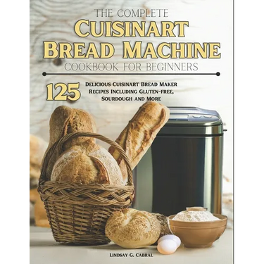 The Complete Cuisinart Bread Machine Cookbook For Beginners: 125 Delicious Cuisinart Bread Maker Recipes Including Gluten-free, Sourdough and More