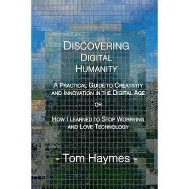 Discovering Digital Humanity: A Practical Guide to Creativity and Innovation in the Digital Age or How I Learned to Stop Worrying and Love Technology