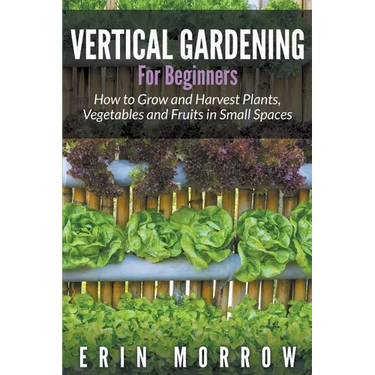 Vertical Gardening For Beginners: How to Grow and Harvest Plants, Vegetables and Fruits in Small Spaces