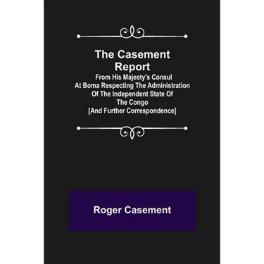 The Casement Report; from His Majesty's Consul at Boma Respecting the Administration of the Independent State of the Congo [and Further Correspondence