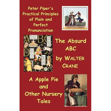 Peter Piper's Practical Principles of Plain and Perfect Pronunciation; The Absurd ABC; A Apple Pie and Other Nursery Tales.