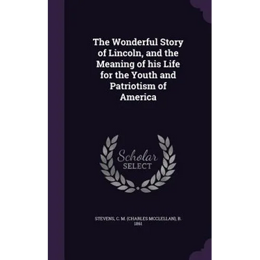 The Wonderful Story of Lincoln, and the Meaning of his Life for the Youth and Patriotism of America