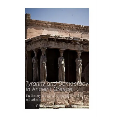 Tyranny and Democracy in Ancient Greece: The History and Legacy of the Greek Tyrants and Athenian Democracy