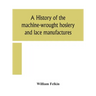 A History Of The Machine-Wrought Hosiery And Lace Manufactures