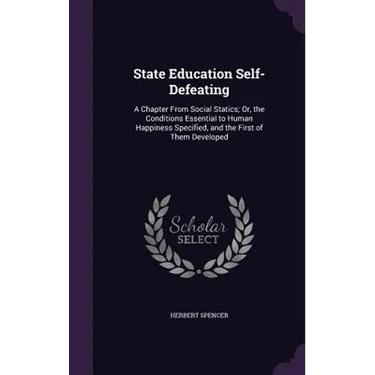 State Education Self-Defeating: A Chapter From Social Statics; Or, the Conditions Essential to Human Happiness Specified, and the First of Them Develo