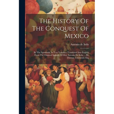 The History Of The Conquest Of Mexico: By The Spaniards. In Two Volumes. Translated Into English From The Original Spanish Of Don Antonio De Solis, ..