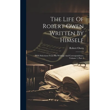 The Life Of Robert Owen Written By Himself: With Selections From His Writings And Correspondence, Volume 1, Part 1