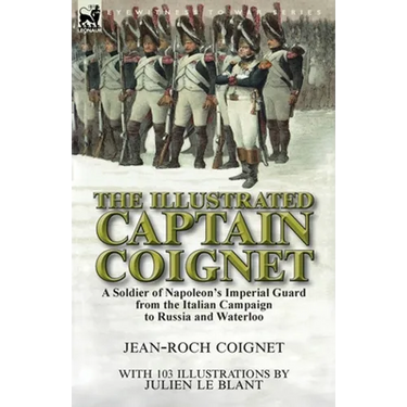 The Illustrated Captain Coignet: A Soldier of Napoleon's Imperial Guard from the Italian Campaign to Russia and Waterloo