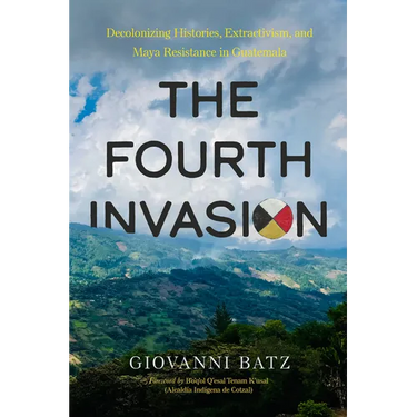 The Fourth Invasion: Decolonizing Histories, Extractivism, and Maya Resistance in Guatemala