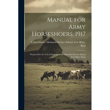 Manual for Army Horseshoers. 1917: Prepared for the Use of Students of the Mounted Service School Fort Riley, Kans