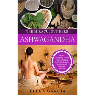 Ashwagandha - The Miraculous Herb!: Holistic Solutions & Proven Healing Recipes for Health, Beauty, Weight Loss & Hormone Balance