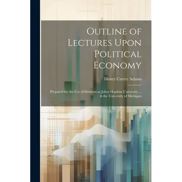 Outline of Lectures Upon Political Economy: Prepared for the Use of Students at Johns Hopkins University ... & the University of Michigan