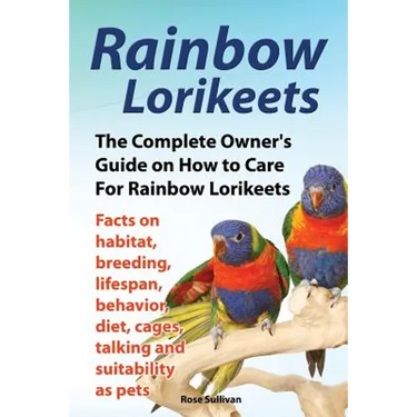 Rainbow Lorikeets, The Complete Owner's Guide on How to Care For Rainbow Lorikeets, Facts on habitat, breeding, lifespan, behavior, diet, cages, talki