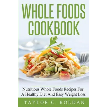 Whole Foods Cookbook: Nutritious Whole Foods Recipes For A Healthy Diet And Easy Loss