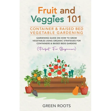 Fruit and Veggies 101 - Container & Raised Beds Vegetable Garden: Gardening Guide On How To Grow Vegetables Using Organic Strategies For Containers &