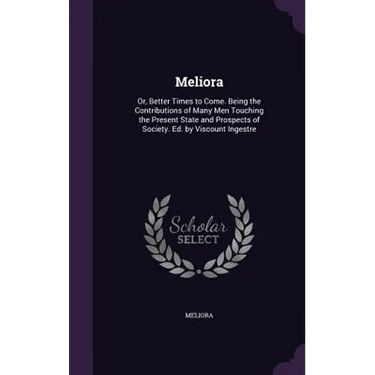 Meliora: Or, Better Times to Come. Being the Contributions of Many Men Touching the Present State and Prospects of Society. Ed. by Viscount Ingestre