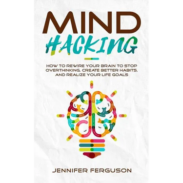 Mind Hacking: How To Rewire Your Brain To Stop Overthinking, Create Better Habits And Realize Your Life Goals