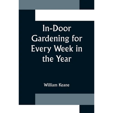 In-Door Gardening for Every Week in the Year; Showing the Most Successful Treatment for all Plants Cultivated in the Greenhouse, Conservatory, Stove,
