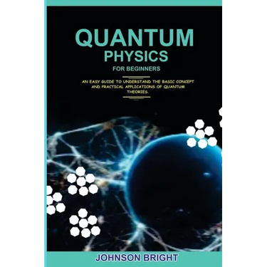 Quantum Physics for Beginners.: An Easy Guide To Understand The Basic Concept And Practical Applications Of Quantum Theories.
