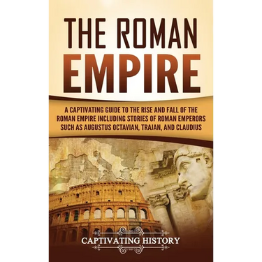 The Roman Empire: A Captivating Guide to the Rise and Fall of the Roman Empire Including Stories of Roman Emperors Such as Augustus Octavian, Trajan,