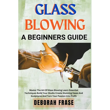 Glass Blowing a Beginners Guide: Master The Art Of Glass Blowing Learn Essential Techniques Build Your Studio Create Stunning Vases And Sculptures And