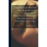 The Uses of Water in Health and Disease. A Practical Treatise on the Bath, Its History and Uses