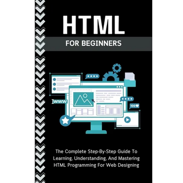 Html For Beginners: The Complete Step-By-Step Guide To Learning, Understanding, And Mastering HTML Programming For Web Designing