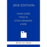 Utah Code - Title 76 - Utah Criminal Code (2018 Edition)