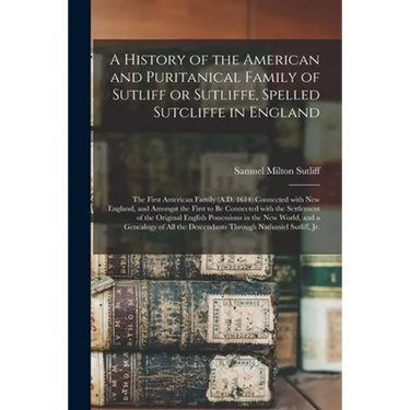 A History of the American and Puritanical Family of Sutliff or Sutliffe, Spelled Sutcliffe in England: the First American Family (A.D. 1614) Connected