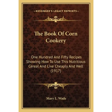 The Book Of Corn Cookery: One Hundred And Fifty Recipes Showing How To Use This Nutritious Cereal And Live Cheaply And Well (1917)