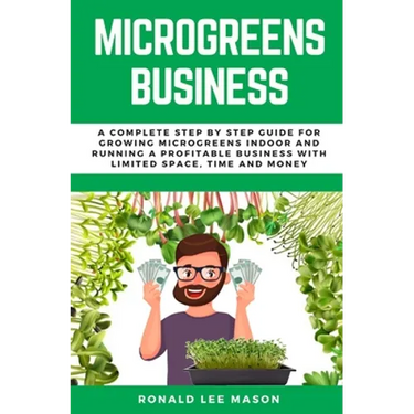 Microgreens Business: A Complete Step by Step Guide for Growing Microgreens Indoor and Running a Profitable Business with Limited Space, Time and Mone