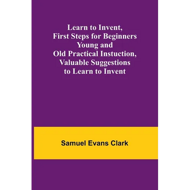 Learn to Invent, First Steps for Beginners Young and Old Practical Instuction, Valuable Suggestions to Learn to Invent