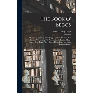 The Book O' Beggs: a Genealogical Study of the Beggs Family in America, Also Gleanings Concerning This Ancient Gaelic Family of Beg - Beg