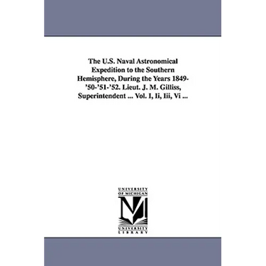 The U.S. Naval Astronomical Expedition to the Southern Hemisphere, During the Years 1849-'50-'51-'52. Lieut. J. M. Gilliss, Superintendent ... Vol. I,