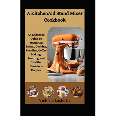 A KitchenAid Stand Mixer Cookbook: An Enhanced Guide To Mastering Baking, Cooking, Blending, Coffee Making, Toasting, and Health-Conscious Recipes.