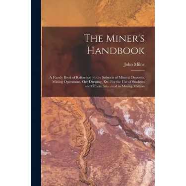 The Miner's Handbook: A Handy Book of Reference on the Subjects of Mineral Deposits, Mining Operations, ore Dressing, etc. For the use of St