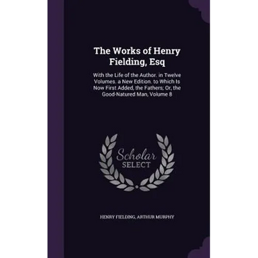 The Works of Henry Fielding, Esq: With the Life of the Author. in Twelve Volumes. a New Edition. to Which Is Now First Added, the Fathers; Or, the Goo
