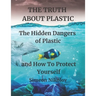 THE TRUTH ABOUT PLASTIC The Hidden Dangers of Plastic and How To Protect Yourself