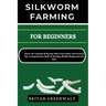 Silkworm Farming for Beginners: Master The Essentials Of Rearing With Proven Advice And Practical Tips: A Comprehensive Guide To Breeding, Health Mana