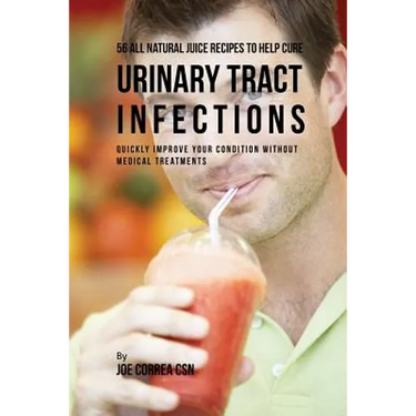56 All Natural Juice Recipes to Help Cure Urinary Tract Infections: Quickly Improve Your Condition without Medical Treatments