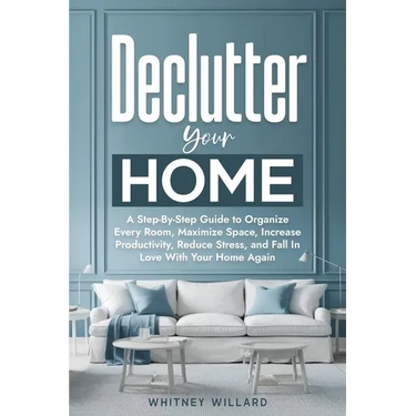 Declutter Your Home: A Step-By-Step Guide to Organize Every Room, Maximize Space, Increase Productivity, Reduce Stress, and Fall In Love With Your Hom