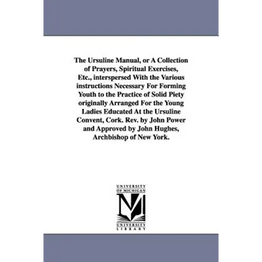 The Ursuline Manual, or a Collection of Prayers, Spiritual Exercises, Etc., Interspersed with the Various Instructions Necessary for Forming Youth to