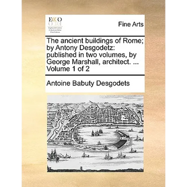 The Ancient Buildings of Rome; By Antony Desgodetz: Published in Two Volumes, by George Marshall, Architect. ... Volume 1 of 2