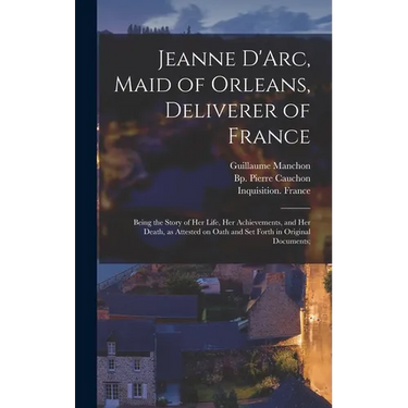 Jeanne D'Arc, Maid of Orleans, Deliverer of France; Being the Story of Her Life, Her Achievements, and Her Death, as Attested on Oath and Set Forth in