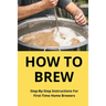 How To Brew: Step-By-Step Instructions For First-Time Home Brewers: Homemade Beer
