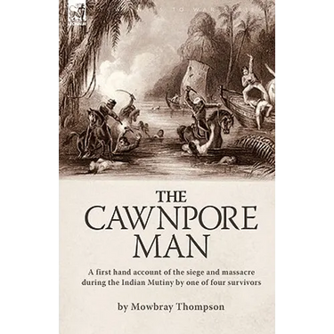 The Cawnpore Man: A First Hand Account of the Siege and Massacre During the Indian Mutiny By One of Four Survivors